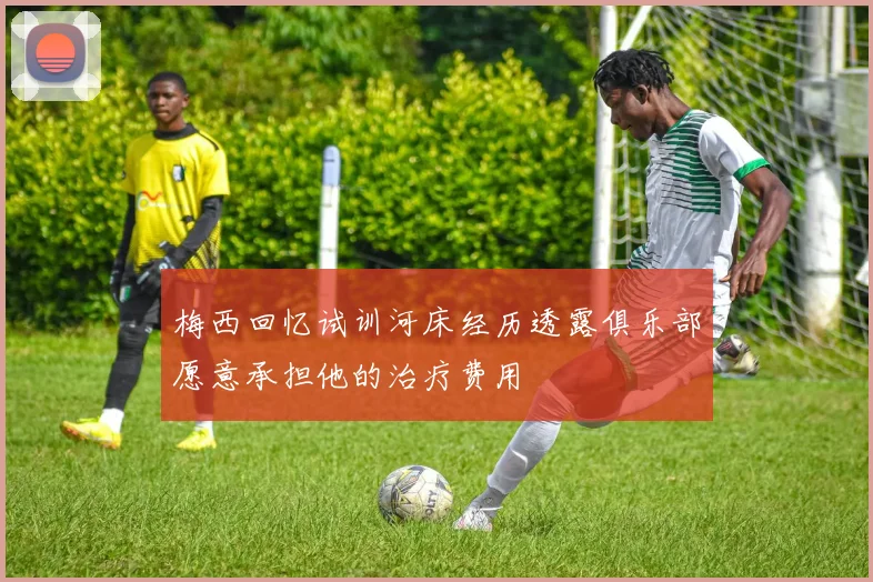 梅西回忆试训河床经历透露俱乐部愿意承担他的治疗费用
