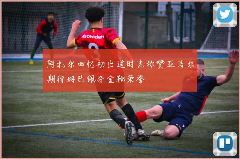阿扎尔回忆初出道时光称赞亚马尔期待姆巴佩夺金靴荣誉