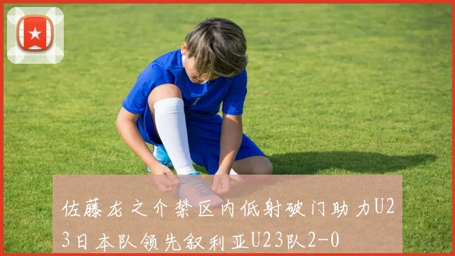 佐藤龙之介禁区内低射破门助力U23日本队领先叙利亚U23队2-0