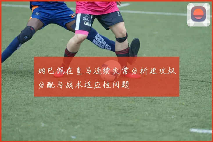 姆巴佩在皇马连续失常分析进攻权分配与战术适应性问题