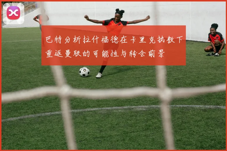 巴特分析拉什福德在卡里克执教下重返曼联的可能性与转会前景