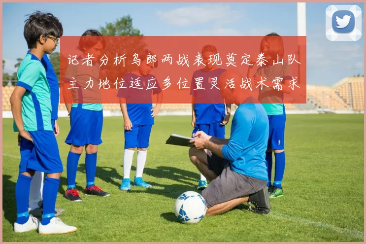 记者分析乌郎两战表现奠定泰山队主力地位适应多位置灵活战术需求