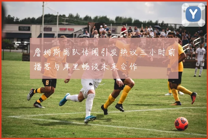 詹姆斯离队传闻引发热议三小时前播客与库里畅谈未来合作