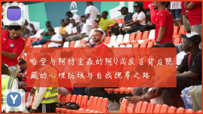 哈登与阿特金森的阿Q式发言背后隐藏的心理防线与自我挽尊之路