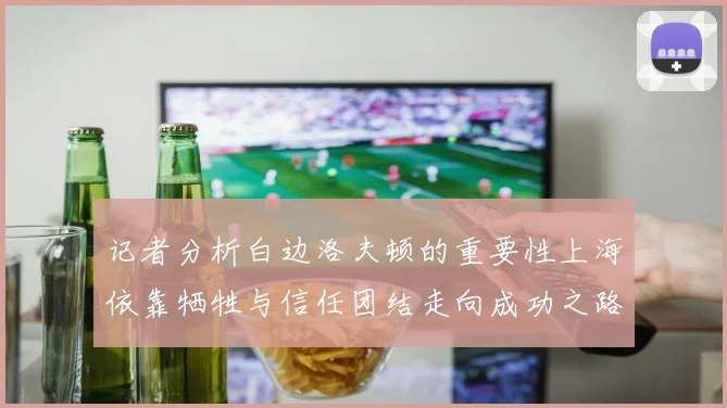记者分析白边洛夫顿的重要性上海依靠牺牲与信任团结走向成功之路