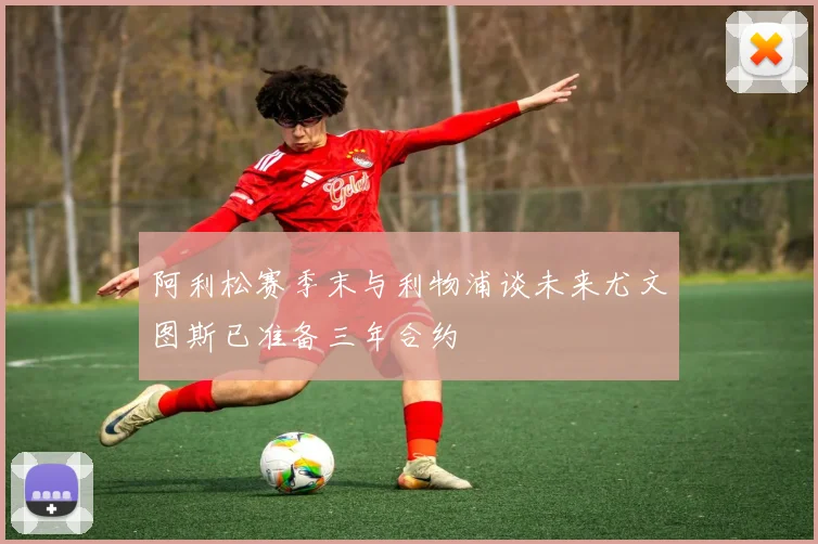 阿利松赛季末与利物浦谈未来尤文图斯已准备三年合约