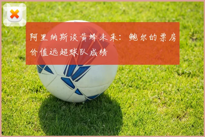 阿里纳斯谈黄蜂未来：鲍尔的票房价值远超球队成绩