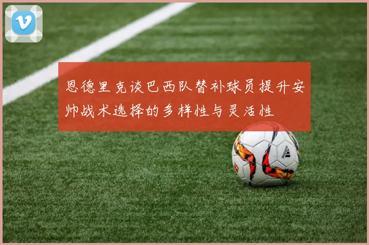 恩德里克谈巴西队替补球员提升安帅战术选择的多样性与灵活性
