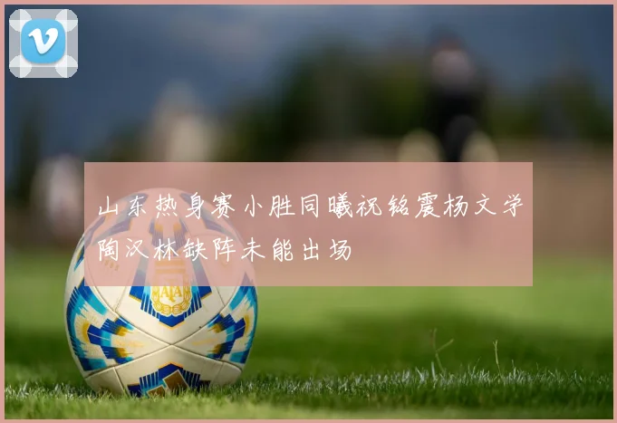 山东热身赛小胜同曦祝铭震杨文学陶汉林缺阵未能出场
