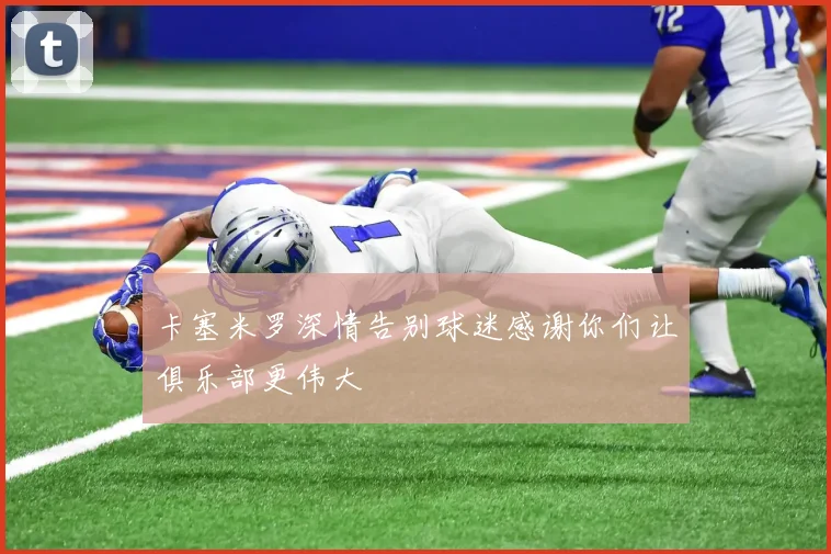 卡塞米罗深情告别球迷感谢你们让俱乐部更伟大