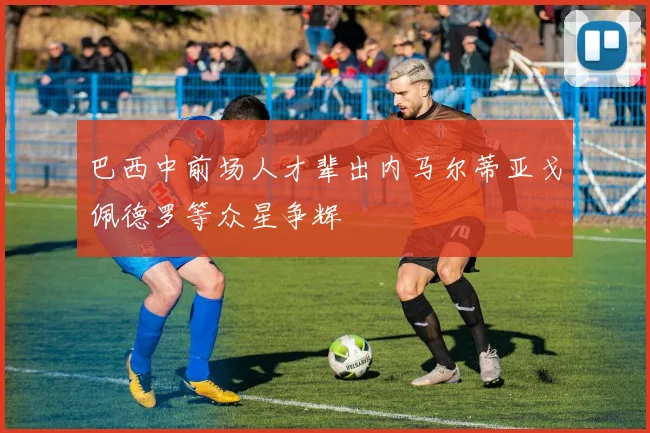 巴西中前场人才辈出内马尔蒂亚戈佩德罗等众星争辉