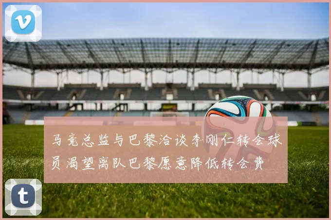 马竞总监与巴黎洽谈李刚仁转会球员渴望离队巴黎愿意降低转会费