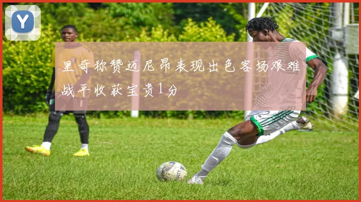 里奇称赞迈尼昂表现出色客场艰难战平收获宝贵1分