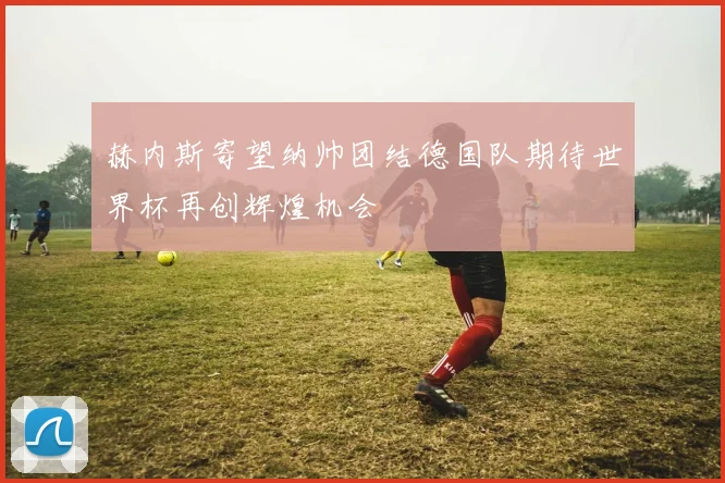 赫内斯寄望纳帅团结德国队期待世界杯再创辉煌机会