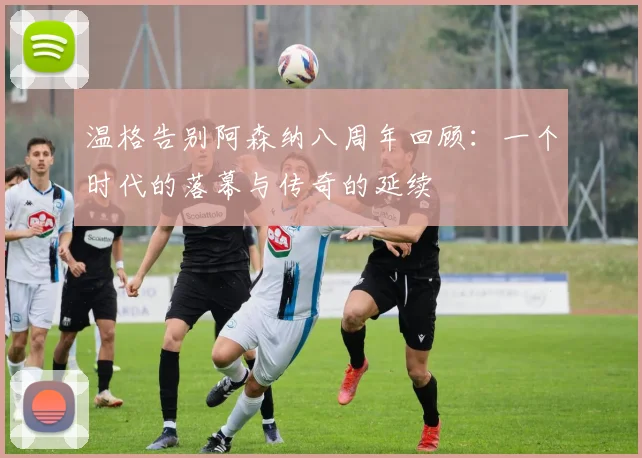 温格告别阿森纳八周年回顾：一个时代的落幕与传奇的延续