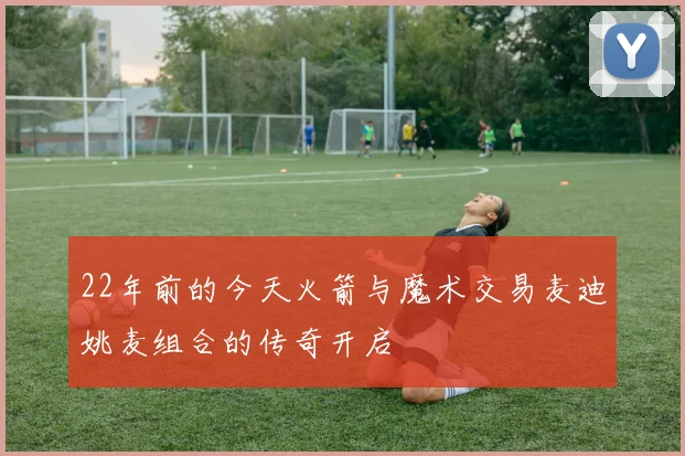 22年前的今天火箭与魔术交易麦迪姚麦组合的传奇开启