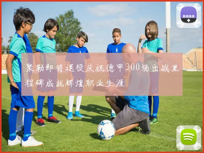 聚勒即将退役庆祝德甲300场出战里程碑成就辉煌职业生涯