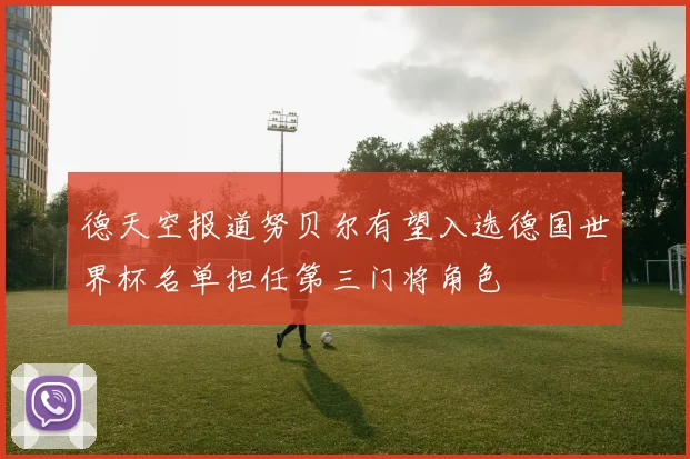 德天空报道努贝尔有望入选德国世界杯名单担任第三门将角色