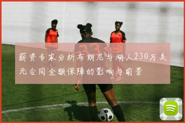 薪资专家分析布朗尼与湖人230万美元合同全额保障的影响与前景