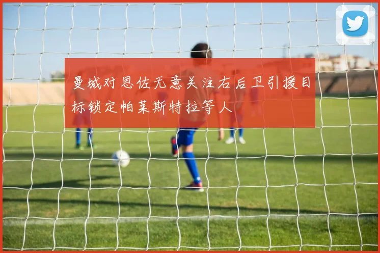 曼城对恩佐无意关注右后卫引援目标锁定帕莱斯特拉等人