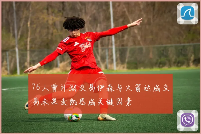 76人曾计划交易伊森与火箭达成交易未果麦凯恩成关键因素