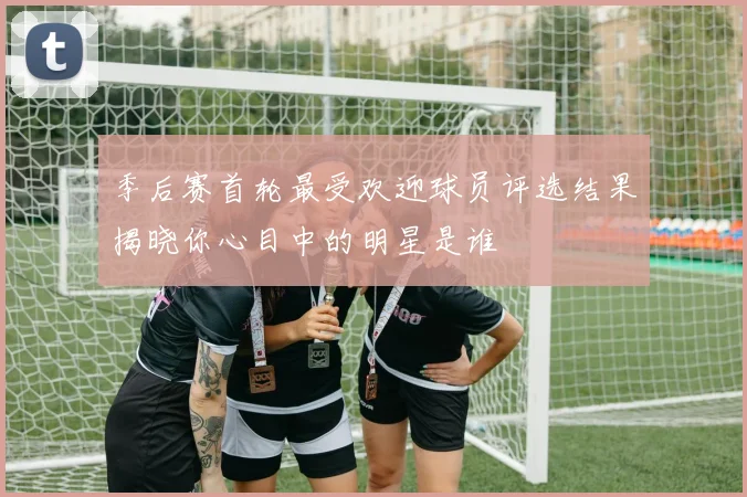 季后赛首轮最受欢迎球员评选结果揭晓你心目中的明星是谁