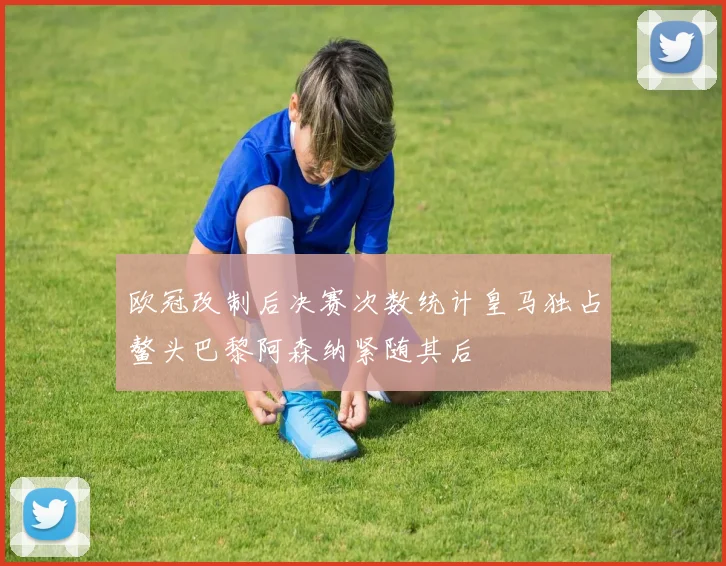 欧冠改制后决赛次数统计皇马独占鳌头巴黎阿森纳紧随其后
