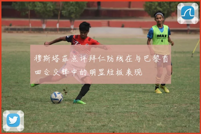 穆斯塔菲点评拜仁防线在与巴黎首回合交锋中的明显短板表现