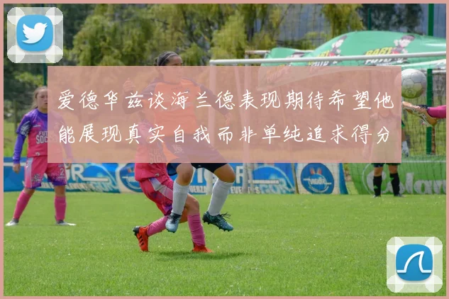 爱德华兹谈海兰德表现期待希望他能展现真实自我而非单纯追求得分