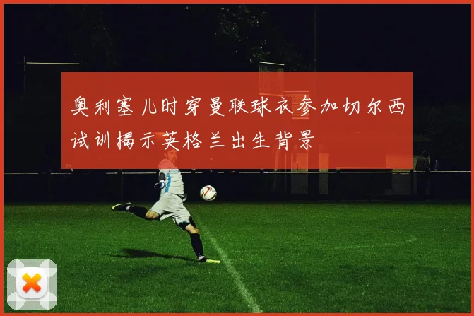 奥利塞儿时穿曼联球衣参加切尔西试训揭示英格兰出生背景