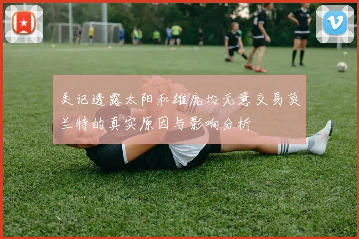 美记透露太阳和雄鹿均无意交易莫兰特的真实原因与影响分析