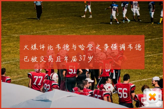 火媒评论韦德与哈登之争强调韦德已被交易且年届37岁