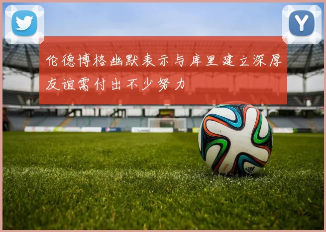 伦德博格幽默表示与库里建立深厚友谊需付出不少努力
