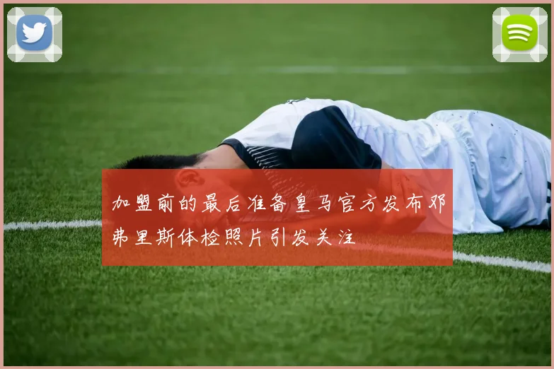 加盟前的最后准备皇马官方发布邓弗里斯体检照片引发关注